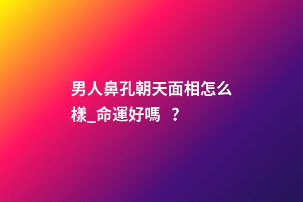 男人鼻孔朝天面相怎么樣_命運好嗎？